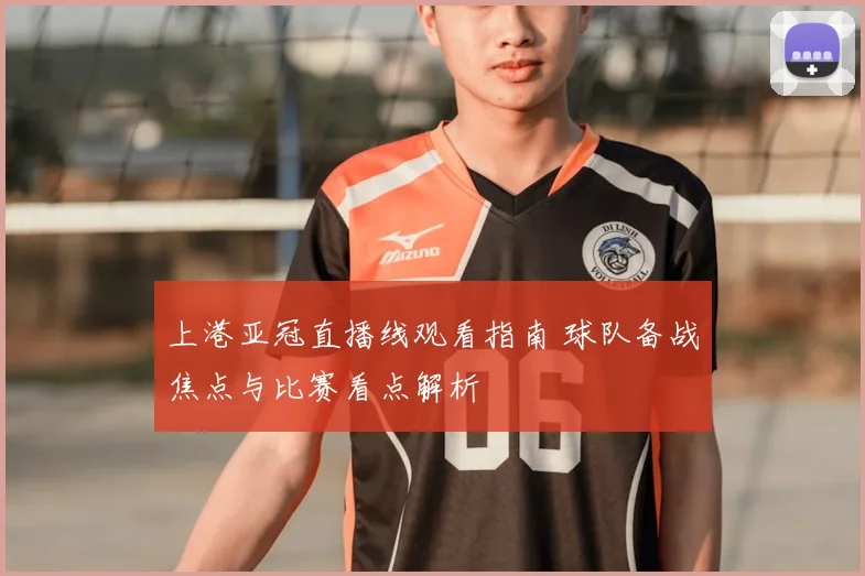 上港亚冠直播线观看指南 球队备战焦点与比赛看点解析