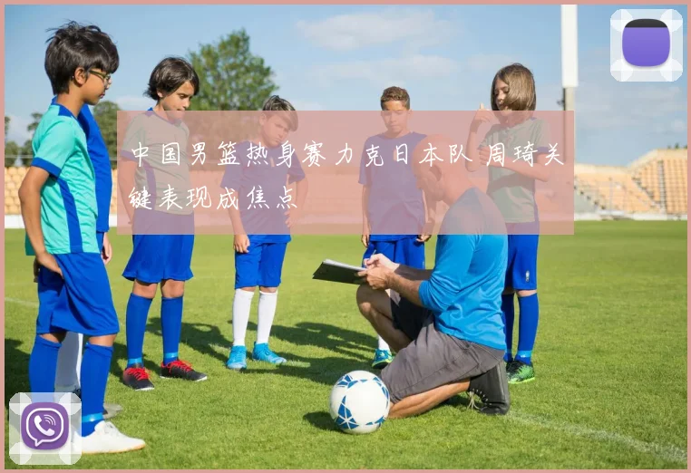 中国男篮热身赛力克日本队 周琦关键表现成焦点