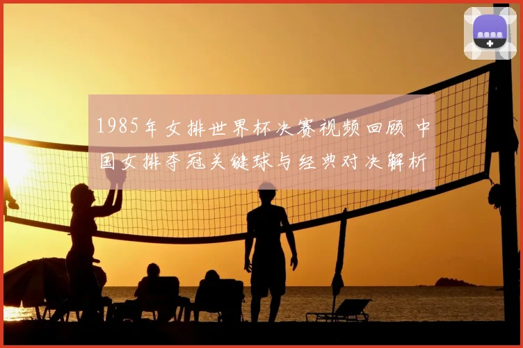 1985年女排世界杯决赛视频回顾 中国女排夺冠关键球与经典对决解析