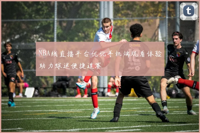 NBA线直播平台优化手机端观看体验助力球迷便捷追赛