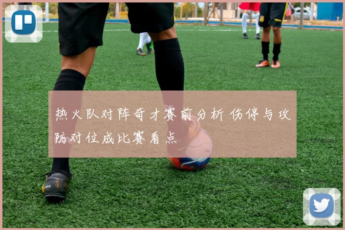 热火队对阵奇才赛前分析 伤停与攻防对位成比赛看点