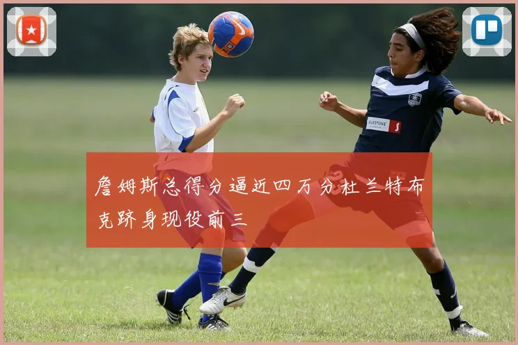 詹姆斯总得分逼近四万分杜兰特布克跻身现役前三