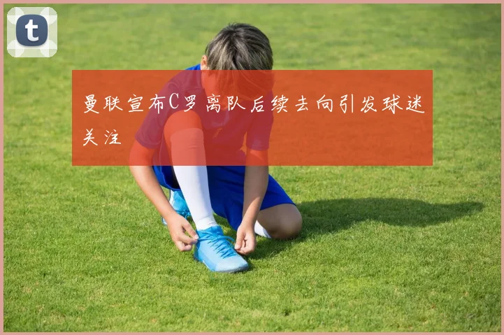 曼联宣布C罗离队后续去向引发球迷关注