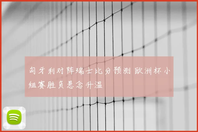 匈牙利对阵瑞士比分预测 欧洲杯小组赛胜负悬念升温