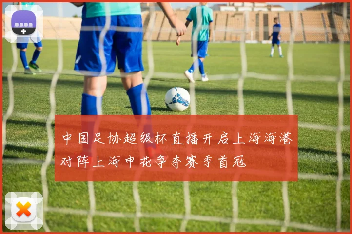 中国足协超级杯直播开启上海海港对阵上海申花争夺赛季首冠