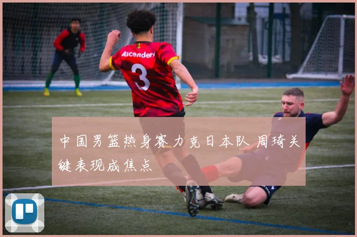 中国男篮热身赛力克日本队 周琦关键表现成焦点