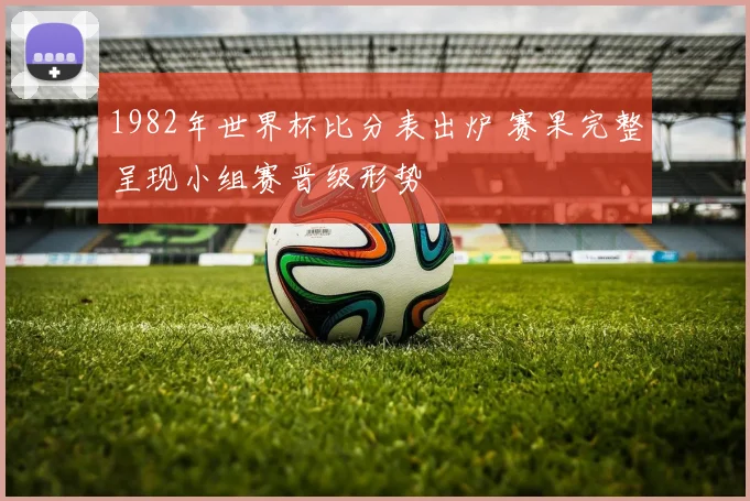 1982年世界杯比分表出炉 赛果完整呈现小组赛晋级形势