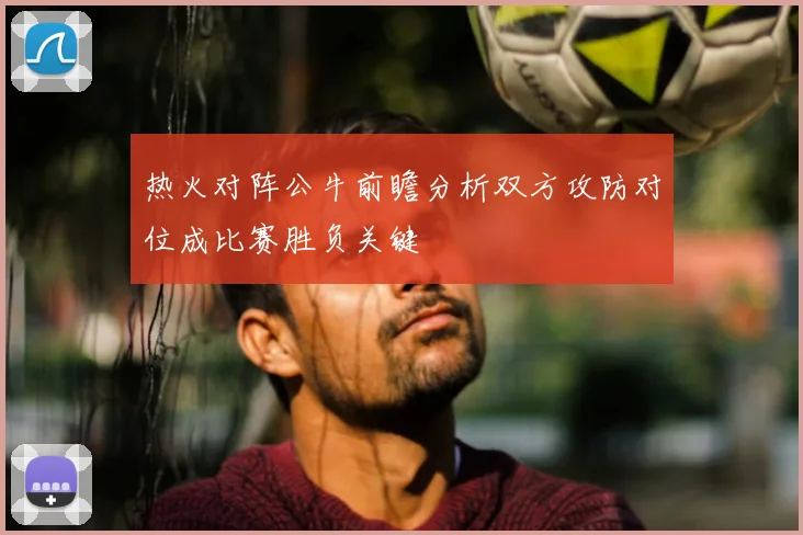 热火对阵公牛前瞻分析双方攻防对位成比赛胜负关键