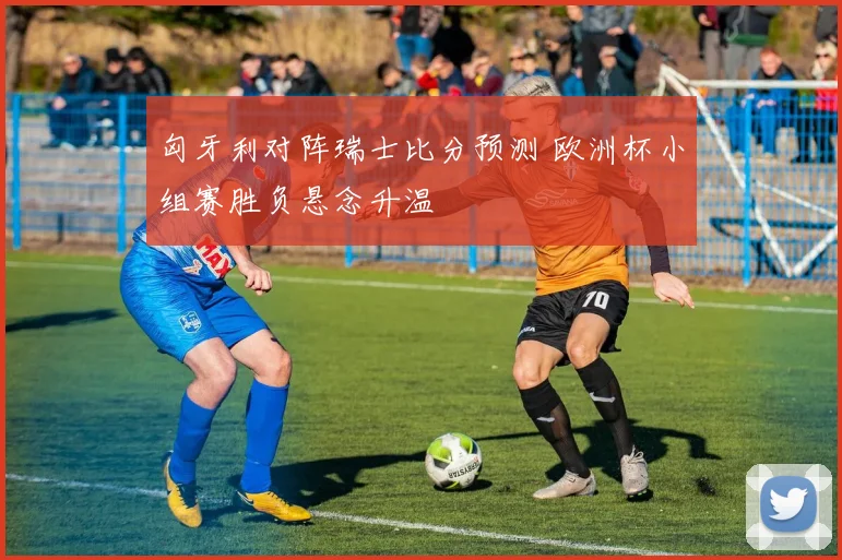 匈牙利对阵瑞士比分预测 欧洲杯小组赛胜负悬念升温