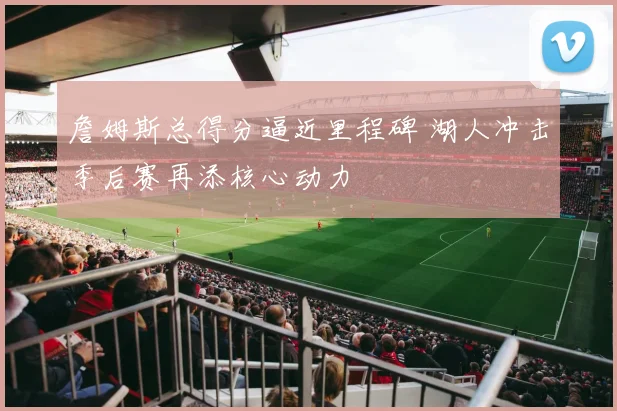 詹姆斯总得分逼近里程碑 湖人冲击季后赛再添核心动力