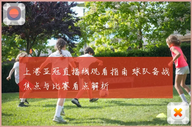 上港亚冠直播线观看指南 球队备战焦点与比赛看点解析