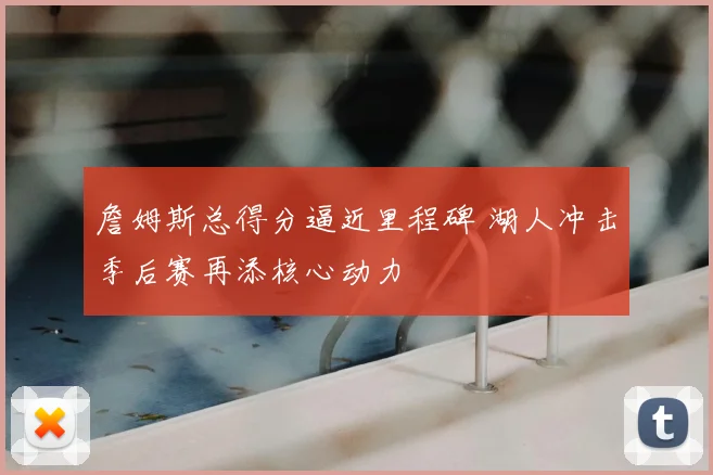詹姆斯总得分逼近里程碑 湖人冲击季后赛再添核心动力