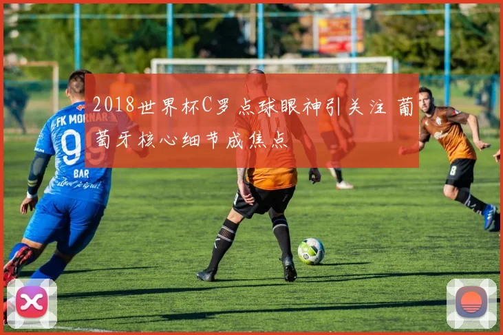 2018世界杯C罗点球眼神引关注 葡萄牙核心细节成焦点