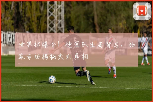 世界杯爆冷！德国队出局背后，独家专访揭秘失利真相