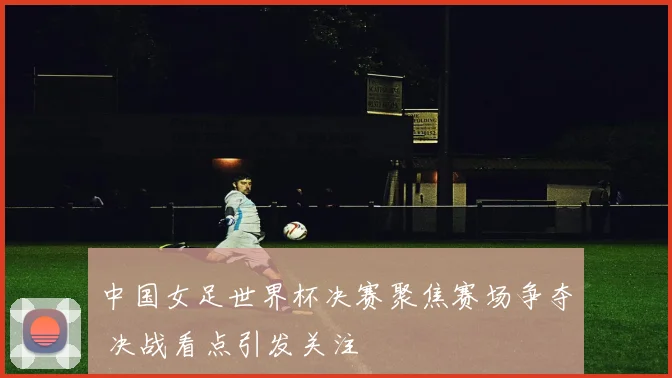 中国女足世界杯决赛聚焦赛场争夺 决战看点引发关注