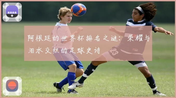 阿根廷的世界杯排名之谜：荣耀与泪水交织的足球史诗