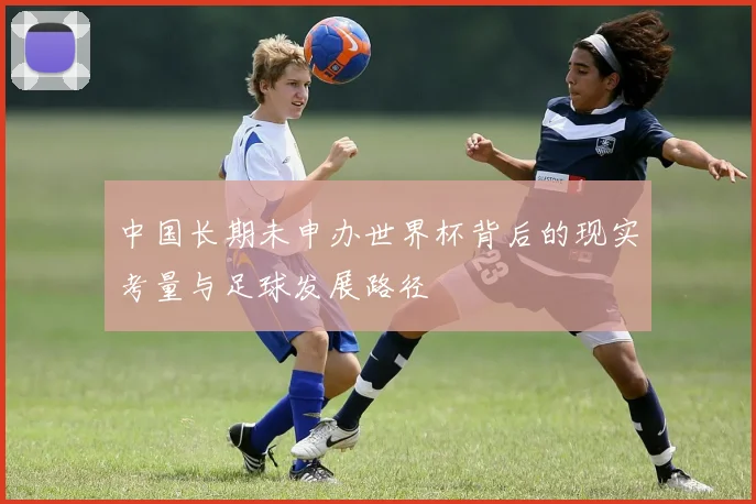 中国长期未申办世界杯背后的现实考量与足球发展路径